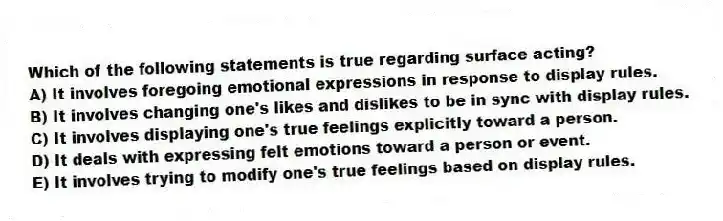 Which of the following statements is true regarding surface acting?
A) It involves foregoing emotional expressions in response to display rules.
B) It involves changing one's likes and dislikes to be in sync with display rules.
C) It involves displaying one's true feelings explicitly toward a person.
D) It deals with expressing felt emotions toward a person or event.
E) It involves trying to modify one's true feelings based on display rules.