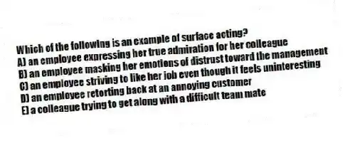 Which of the following is an example of surface acting?
A) an employee expressing her true admiration for her colleague
B) an employee masking her emotions of distrust toward the management
C) an employee striving to like her job even though it feels uninteresting
D) an employee retorting back at an annoying customer
E) a colleague trying to get along with a difficult team mate