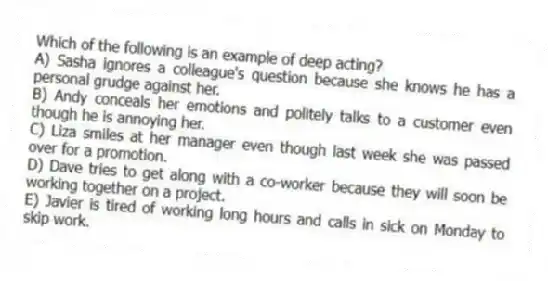 Which of the following is an example of deep acting?
A) Sasha ignores a colleague's question because she knows he has a personal grudge against her.
B) Andy conceals her emotions and politely talks to a customer even though he is annoying her.
C) Liza smiles at her manager even though last week she was passed over for a promotion.
D) Dave tries to get along with a co-worker because they will soon be working together on a project.
E) Javier is tired of working long hours and calls in sick on Monday to skip work.