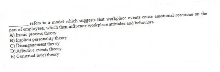 ________ refers to a model which suggests that workplace events cause emotional reactions on the part of employees, which then influence workplace attitudes and behaviors.
A) Ironic process theory
B) Implicit personality theory
C) Disengagement theory
D) Affective events theory
E) Construal level theory