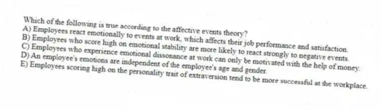 Which of the following is true according to the affective events theory?
A) Employees react emotionally to events at work, which affects their job performance and satisfaction.
B) Employees who score high on emotional stability are more likely to react strongly to negative events.
C) Employees who experience emotional dissonance at work can only be motivated with the help of money.
D) An employee's emotions are independent of the employee's age and gender.
E) Employees scoring high on the personality trait of extraversion tend to be more successful at the workplace.