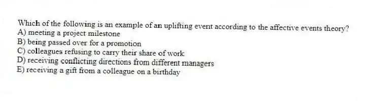 Which of the following is an example of an uplifting event according to the affective events theory?
A) meeting a project milestone
B) being passed over for a promotion
C) colleagues refusing to carry their share of work
D) receiving conflicting directions from different managers
E) receiving a gift from a colleague on a birthday