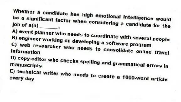 Whether a candidate has high emotional intelligence would be a significant factor when considering a candidate for the job of a(n) ________.
A) event planner who needs to coordinate with several people
B) engineer working on developing a software program
C) web researcher who needs to consolidate online travel information
D) copy-editor who checks spelling and grammatical errors in manuscripts
E) technical writer who needs to create a 1000-word article every day