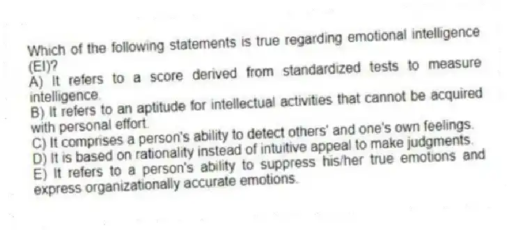Which of the following statements is true regarding emotional intelligence (EI)?
A) It refers to a score derived from standardized tests to measure intelligence.
B) It refers to an aptitude for intellectual activities that cannot be acquired with personal effort.
C) It comprises a person's ability to detect others' and one's own feelings.
D) It is based on rationality instead of intuitive appeal to make judgments.
E) It refers to a person's ability to suppress his/her true emotions and express organizationally accurate emotions.