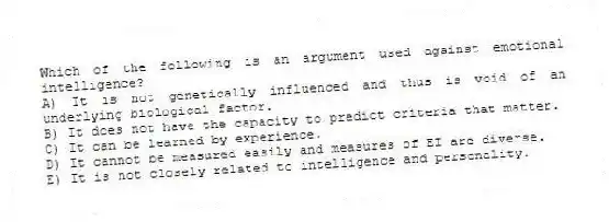 Which of the following is an argument used against emotional intelligence?
A) It is not genetically influenced and thus is void of an underlying biological factor.
B) It does not have the capacity to predict criteria that matter.
C) It can be learned by experience.
D) It cannot be measured easily and measures of EI are diverse.
E) It is not closely related to intelligence and personality.