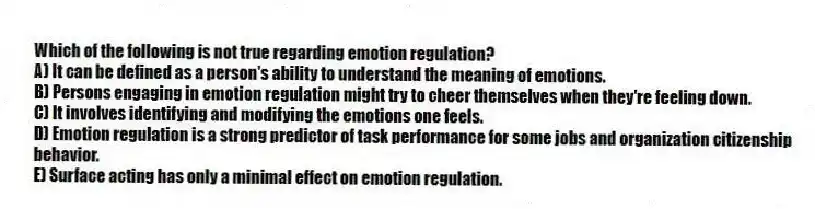 Which of the following is not true regarding emotion regulation?
A) It can be defined as a person's ability to understand the meaning of emotions.
B) Persons engaging in emotion regulation might try to cheer themselves when they're feeling down.
C) It involves identifying and modifying the emotions one feels.
D) Emotion regulation is a strong predictor of task performance for some jobs and organization citizenship behavior.
E) Surface acting has only a minimal effect on emotion regulation.