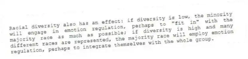 Racial diversity also has an effect: if diversity is low, the minority will engage in emotion regulation, perhaps to "fit in" with the majority race as much as possible; if diversity is high and many different races are represented, the majority race will employ emotion regulation, perhaps to integrate themselves with the whole group.
