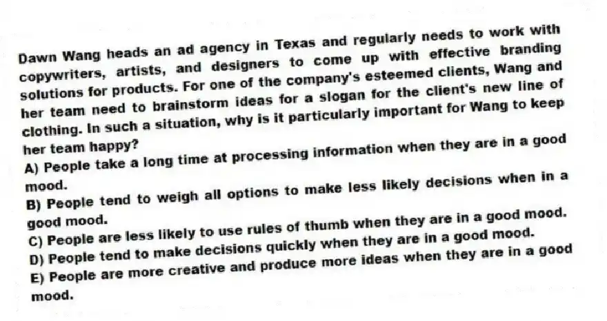 Dawn Wang heads an ad agency in Texas and regularly needs to work with copywriters, artists, and designers to come up with effective branding solutions for products. For one of the company's esteemed clients, Wang and her team need to brainstorm ideas for a slogan for the client's new line of clothing. In such a situation, why is it particularly important for Wang to keep her team happy?
A) People take a long time at processing information when they are in a good mood.
B) People tend to weigh all options to make less likely decisions when in a good mood.
C) People are less likely to use rules of thumb when they are in a good mood.
D) People tend to make decisions quickly when they are in a good mood.
E) People are more creative and produce more ideas when they are in a good mood.