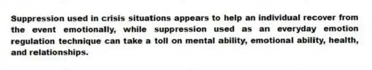 Suppression used in crisis situations appears to help an individual recover from the event emotionally, while suppression used as an everyday emotion regulation technique can take a toll on mental ability, emotional ability, health, and relationships.