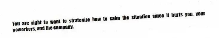 You are right to want to strategize how to calm the situation since it hurts you, your coworkers, and the company.