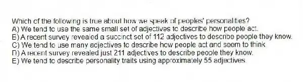 Which of the following is true about how we speak of peoples' personalities?
A) We tend to use the same small set of adjectives to describe how people act.
B) A recent survey revealed a succinct set of 112 adjectives to describe people they know.
C) We tend to use many adjectives to describe how people act and seem to think.
D) A recent survey revealed just 211 adjectives to describe people they know.
E) We tend to describe personality traits using approximately 55 adjectives.