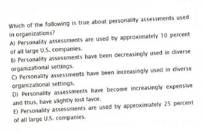 Which of the following is true about personality assessments used in organizations?
A) Personality assessments are used by approximately 10 percent of all large U.S. companies.
B) Personality assessments have been decreasingly used in diverse organizational settings.
C) Personality assessments have been increasingly used in diverse organizational settings.
D) Personality assessments have become increasingly expensive and thus, have slightly lost favor.
E) Personality assessments are used by approximately 25 percent of all large U.S. companies.