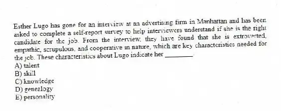 Esther Lugo has gone for an interview at an advertising firm in Manhattan and has been asked to complete a self-report survey to help interviewers understand if she is the right candidate for the job. From the interview, they have found that she is extroverted, empathic, scrupulous, and cooperative in nature, which are key characteristics needed for the job. These characteristics about Lugo indicate her ________.
A) talent
B) skill
C) knowledge
D) genealogy
E) personality