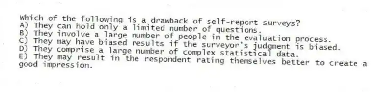 Which of the following is a drawback of self-report surveys?
A) They can hold only a limited number of questions.
B) They involve a large number of people in the evaluation process.
C) They may have biased results if the surveyor's judgment is biased.
D) They comprise a large number of complex statistical data.
E) They may result in the respondent rating themselves better to create a good impression.