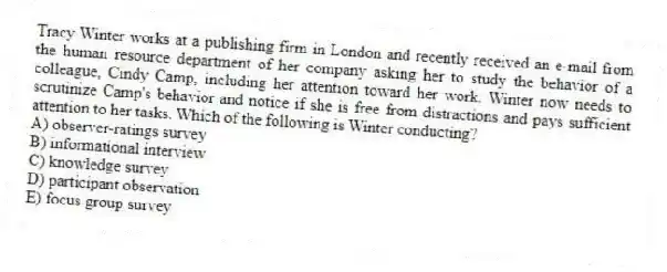 Tracy Winter works at a publishing firm in London and recently received an e-mail from the human resource department of her company asking her to study the behavior of a colleague, Cindy Camp, including her attention toward her work. Winter now needs to scrutinize Camp's behavior and notice if she is free from distractions and pays sufficient attention to her tasks. Which of the following is Winter conducting?
A) observer-ratings survey
B) informational interview
C) knowledge survey
D) participant observation
E) focus group survey