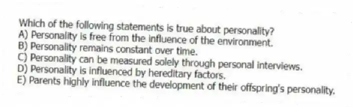 Which of the following statements is true about personality?
A) Personality is free from the influence of the environment.
B) Personality remains constant over time.
C) Personality can be measured solely through personal interviews.
D) Personality is influenced by hereditary factors.
E) Parents highly influence the development of their offspring's personality.