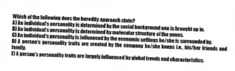 Which of the following does the heredity approach state?
A) An individual's personality is determined by the social background one is brought up in.
B) An individual's personality is determined by molecular structure of the genes.
C) An individual's personality is influenced by the economic settings he/she is surrounded by.
D) A person's personality traits are created by the company he/she keeps i.e., his/her friends and family.
E) A person's personality traits are largely influenced by global trends and characteristics.