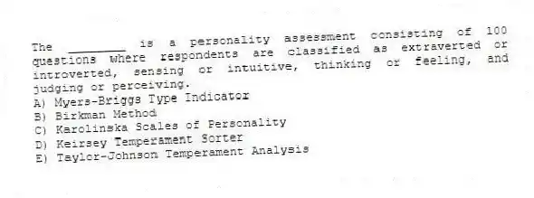 The ________ is a personality assessment consisting of 100 questions where respondents are classified as extraverted or introverted, sensing or intuitive, thinking or feeling, and judging or perceiving.
A) Myers-Briggs Type Indicator
B) Birkman Method
C) Karolinska Scales of Personality
D) Keirsey Temperament Sorter
E) Taylor-Johnson Temperament Analysis