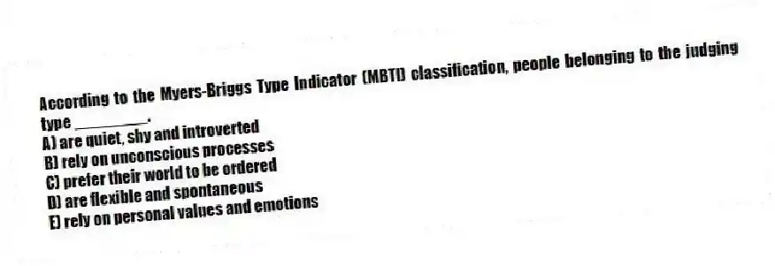 According to the Myers-Briggs Type Indicator (MBTI) classification, people belonging to the judging type ________.
A) are quiet, shy and introverted
B) rely on unconscious processes
C) prefer their world to be ordered
D) are flexible and spontaneous
E) rely on personal values and emotions