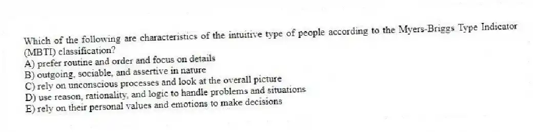 Which of the following are characteristics of the intuitive type of people according to the Myers-Briggs Type Indicator (MBTI) classification?
A) prefer routine and order and focus on details
B) outgoing, sociable, and assertive in nature
C) rely on unconscious processes and look at the overall picture
D) use reason, rationality, and logic to handle problems and situations
E) rely on their personal values and emotions to make decisions