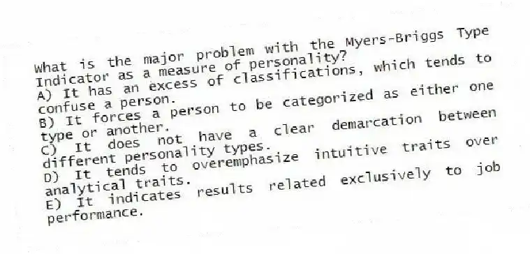 What is the major problem with the Myers-Briggs Type Indicator as a measure of personality?
A) It has an excess of classifications, which tends to confuse a person.
B) It forces a person to be categorized as either one type or another.
C) It does not have a clear demarcation between different personality types.
D) It tends to overemphasize intuitive traits over analytical traits.
E) It indicates results related exclusively to job performance.