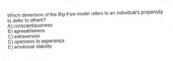Which dimension of the Big Five model refers to an individual's propensity to defer to others?
A) conscientiousness
B) agreeableness
C) extraversion
D) openness to experience
E) emotional stability