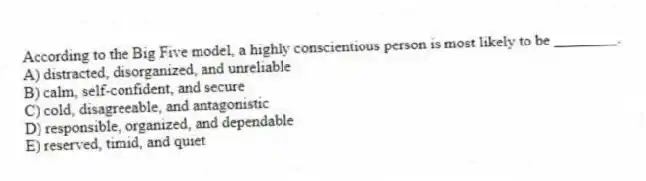 According to the Big Five model, a highly conscientious person is most likely to be ________.
A) distracted, disorganized, and unreliable
B) calm, self-confident, and secure
C) cold, disagreeable, and antagonistic
D) responsible, organized, and dependable
E) reserved, timid, and quiet