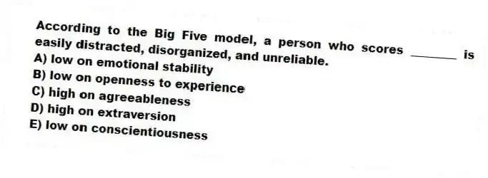According to the Big Five model, a person who scores ________ is easily distracted, disorganized, and unreliable.
A) low on emotional stability
B) low on openness to experience
C) high on agreeableness
D) high on extraversion
E) low on conscientiousness