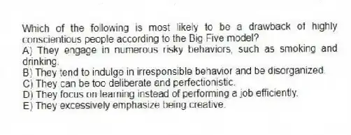 Which of the following is most likely to be a drawback of highly conscientious people according to the Big Five model?
A) They engage in numerous risky behaviors, such as smoking and drinking.
B) They tend to indulge in irresponsible behavior and be disorganized.
C) They can be too deliberate and perfectionistic.
D) They focus on learning instead of performing a job efficiently.
E) They excessively emphasize being creative.