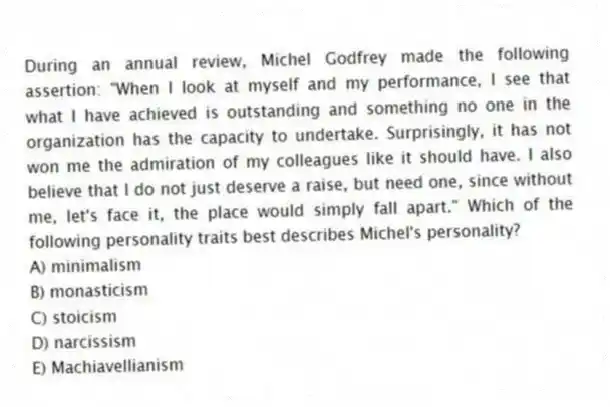 During an annual review, Michel Godfrey made the following assertion: "When I look at myself and my performance, I see that what I have achieved is outstanding and something no one in the organization has the capacity to undertake. Surprisingly, it has not won me the admiration of my colleagues like it should have. I also believe that I do not just deserve a raise, but need one, since without me, let's face it, the place would simply fall apart." Which of the following personality traits best describes Michel's personality?
A) minimalism
B) monasticism
C) stoicism
D) narcissism
E) Machiavellianism
