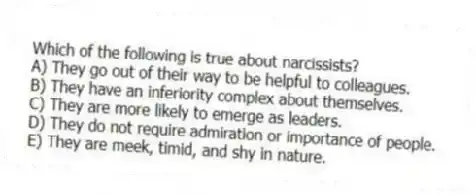 Which of the following is true about narcissists?
A) They go out of their way to be helpful to colleagues.
B) They have an inferiority complex about themselves.
C) They are more likely to emerge as leaders.
D) They do not require admiration or importance of people.
E) They are meek, timid, and shy in nature.