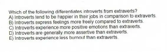 Which of the following differentiates introverts from extraverts?
A) Introverts tend to be happier in their jobs in comparison to extraverts.
B) Introverts express feelings more freely compared to extraverts.
C) Introverts experience more positive emotions than extraverts.
D) Introverts are generally more assertive than extraverts.
E) Introverts experience less burnout than extraverts.