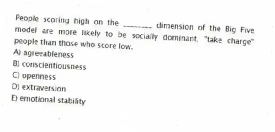 People scoring high on the ________ dimension of the Big Five model are more likely to be socially dominant, "take charge" people than those who score low.
A) agreeableness
B) conscientiousness
C) openness
D) extraversion
E) emotional stability