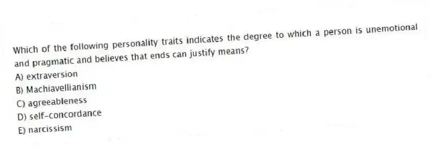 Which of the following personality traits indicates the degree to which a person is unemotional and pragmatic and believes that ends can justify means?
A) extraversion
B) Machiavellianism
C) agreeableness
D) self-concordance
E) narcissism