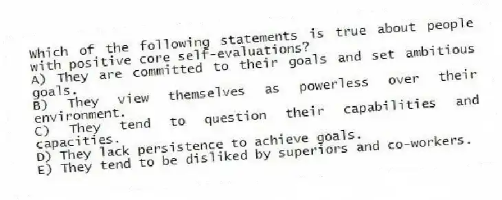 Which of the following statements is true about people with positive core self-evaluations?
A) They are committed to their goals and set ambitious goals.
B) They view themselves as powerless over their environment.
C) They tend to question their capabilities and capacities.
D) They lack persistence to achieve goals.
E) They tend to be disliked by superiors and co-workers.