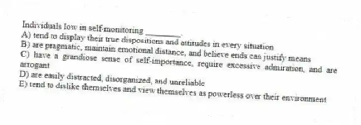 Individuals low in self-monitoring ________.
A) tend to display their true dispositions and attitudes in every situation
B) are pragmatic, maintain emotional distance, and believe ends can justify means
C) have a grandiose sense of self-importance, require excessive admiration, and are arrogant
D) are easily distracted, disorganized, and unreliable
E) tend to dislike themselves and view themselves as powerless over their environment