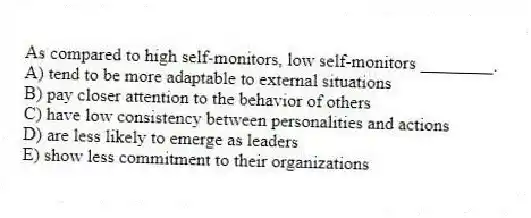 As compared to high self-monitors, low self-monitors ________.
A) tend to be more adaptable to external situations
B) pay closer attention to the behavior of others
C) have low consistency between personalities and actions
D) are less likely to emerge as leaders
E) show less commitment to their organizations