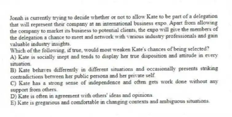 Jonah is currently trying to decide whether or not to allow Kate to be part of a delegation that will represent their company at an international business expo. Apart from allowing the company to market its business to potential clients, the expo will give the members of the delegation a chance to meet and network with various industry professionals and gain valuable industry insights.
-Which of the following, if true, would most weaken Kate's chances of being selected?
A) Kate is socially inept and tends to display her true disposition and attitude in every situation.
B) Kate behaves differently in different situations and occasionally presents striking contradictions between her public persona and her private self.
C) Kate has a strong sense of independence and often gets work done without any support from others.
D) Kate is often in agreement with others' ideas and opinions.
E) Kate is gregarious and comfortable in changing contexts and ambiguous situations.
