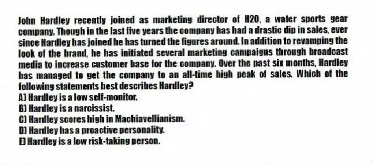 John Hardley recently joined as marketing director of H2O, a water sports gear company. Though in the last five years the company has had a drastic dip in sales, ever since Hardley has joined he has turned the figures around. In addition to revamping the look of the brand, he has initiated several marketing campaigns through broadcast media to increase customer base for the company. Over the past six months, Hardley has managed to get the company to an all-time high peak of sales. Which of the following statements best describes Hardley?
A) Hardley is a low self-monitor.
B) Hardley is a narcissist.
C) Hardley scores high in Machiavellianism.
D) Hardley has a proactive personality.
E) Hardley is a low risk-taking person.