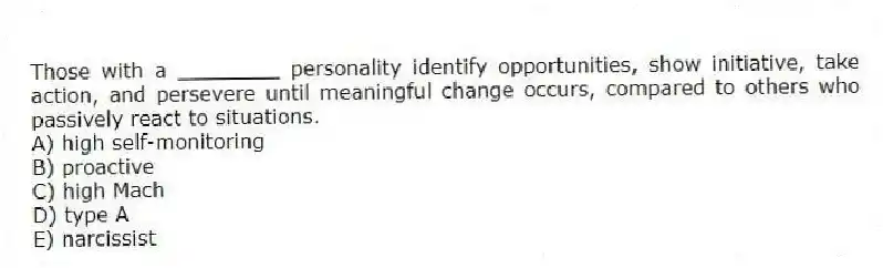 Those with a ________ personality identify opportunities, show initiative, take action, and persevere until meaningful change occurs, compared to others who passively react to situations.
A) high self-monitoring
B) proactive
C) high Mach
D) type A
E) narcissist