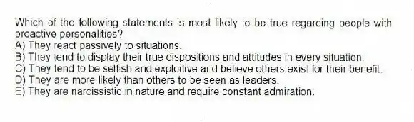 Which of the following statements is most likely to be true regarding people with proactive personalities?
A) They react passively to situations.
B) They tend to display their true dispositions and attitudes in every situation.
C) They tend to be selfish and exploitive and believe others exist for their benefit.
D) They are more likely than others to be seen as leaders.
E) They are narcissistic in nature and require constant admiration.