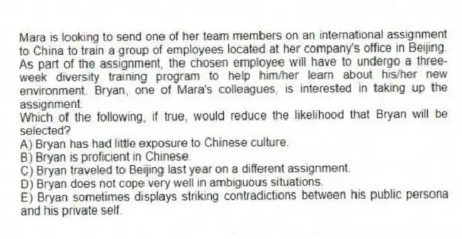 Mara is looking to send one of her team members on an international assignment to China to train a group of employees located at her company's office in Beijing. As part of the assignment, the chosen employee will have to undergo a three-week diversity training program to help him/her learn about his/her new environment. Bryan, one of Mara's colleagues, is interested in taking up the assignment.
-Which of the following, if true, would reduce the likelihood that Bryan will be selected?
A) Bryan has had little exposure to Chinese culture.
B) Bryan is proficient in Chinese.
C) Bryan traveled to Beijing last year on a different assignment.
D) Bryan does not cope very well in ambiguous situations.
E) Bryan sometimes displays striking contradictions between his public persona and his private self.