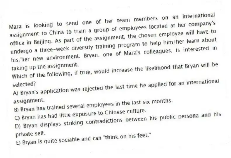 Mara is looking to send one of her team members on an international assignment to China to train a group of employees located at her company's office in Beijing. As part of the assignment, the chosen employee will have to undergo a three-week diversity training program to help him/her learn about his/her new environment. Bryan, one of Mara's colleagues, is interested in taking up the assignment.
-Which of the following, if true, would increase the likelihood that Bryan will be selected?
A) Bryan's application was rejected the last time he applied for an international assignment.
B) Bryan has trained several employees in the last six months.
C) Bryan has had little exposure to Chinese culture.
D) Bryan displays striking contradictions between his public persona and his private self.
E) Bryan is quite sociable and can "think on his feet."