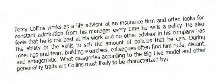 Percy Collins works as a life advisor at an insurance firm and often looks for constant admiration from his manager every time he sells a policy. He also feels that he is the best at his work and no other advisor in his company has the ability or the skills to sell the amount of policies that he can. During meetings and team-building exercises, colleagues often find him rude, distant, and antagonistic. What categories according to the Big Five model and other personality traits are Collins most likely to be characterized by?