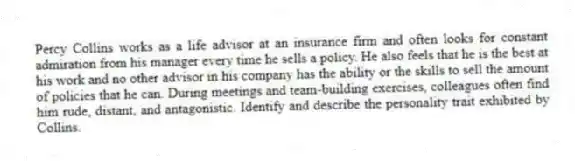 Percy Collins works as a life advisor at an insurance firm and often looks for constant admiration from his manager every time he sells a policy. He also feels that he is the best at his work and no other advisor in his company has the ability or the skills to sell the amount of policies that he can. During meetings and team-building exercises, colleagues often find him rude, distant, and antagonistic. Identify and describe the personality trait exhibited by Collins.