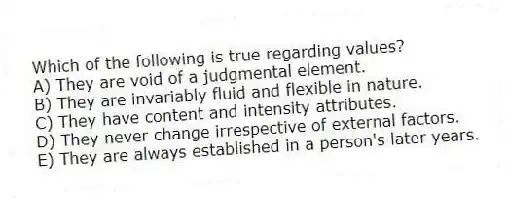 Which of the following is true regarding values?
A) They are void of a judgmental element.
B) They are invariably fluid and flexible in nature.
C) They have content and intensity attributes.
D) They never change irrespective of external factors.
E) They are always established in a person's later years.