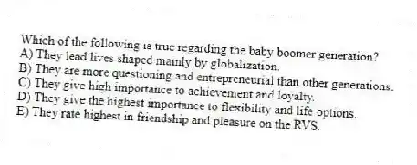 Which of the following is true regarding the baby boomer generation?
A) They lead lives shaped mainly by globalization.
B) They are more questioning and entrepreneurial than other generations.
C) They give high importance to achievement and loyalty.
D) They give the highest importance to flexibility and life options.
E) They rate highest in friendship and pleasure on the RVS.