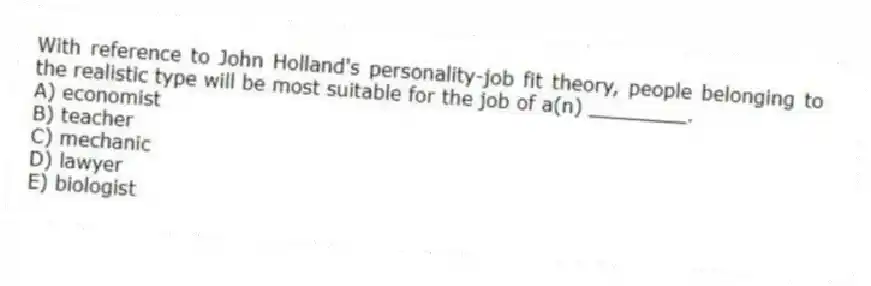 With reference to John Holland's personality-job fit theory, people belonging to the realistic type will be most suitable for the job of a(n) ________.
A) economist
B) teacher
C) mechanic
D) lawyer
E) biologist