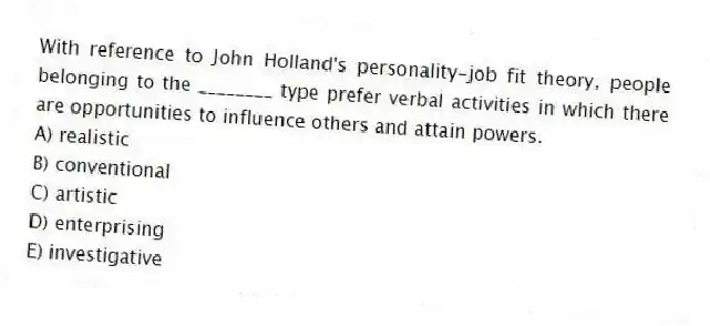 With reference to John Holland's personality-job fit theory, people belonging to the ________ type prefer verbal activities in which there are opportunities to influence others and attain powers.
A) realistic
B) conventional
C) artistic
D) enterprising
E) investigative