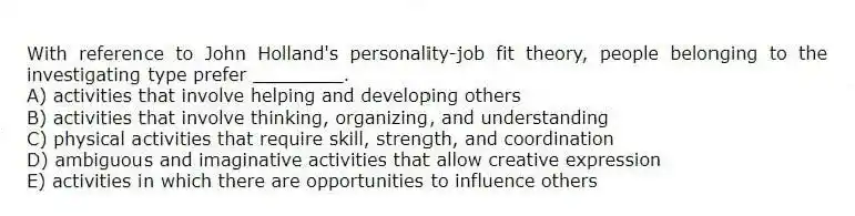 With reference to John Holland's personality-job fit theory, people belonging to the investigating type prefer ________.
A) activities that involve helping and developing others
B) activities that involve thinking, organizing, and understanding
C) physical activities that require skill, strength, and coordination
D) ambiguous and imaginative activities that allow creative expression
E) activities in which there are opportunities to influence others